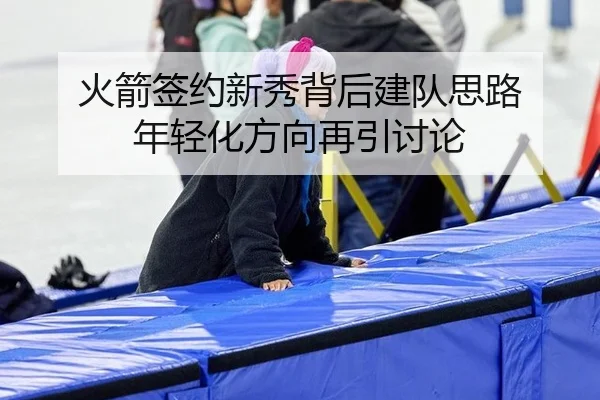 火箭签约新秀背后建队思路 年轻化方向再引讨论